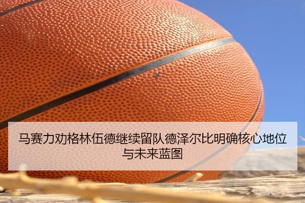 马赛力劝格林伍德继续留队德泽尔比明确核心地位与未来蓝图